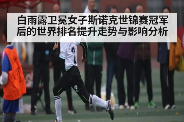 白雨露卫冕女子斯诺克世锦赛冠军后的世界排名提升走势与影响分析